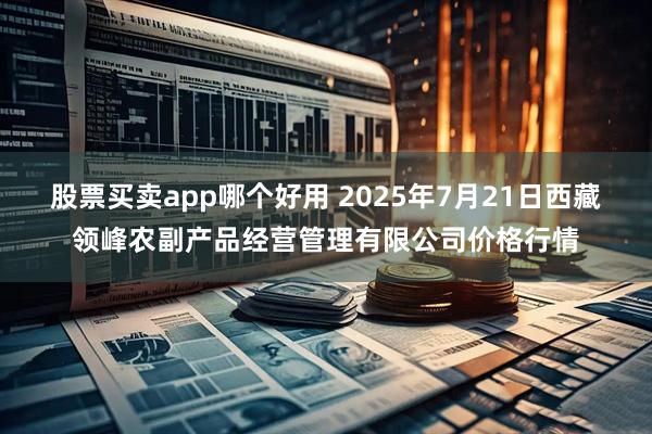 股票买卖app哪个好用 2025年7月21日西藏领峰农副产品经营管理有限公司价格行情