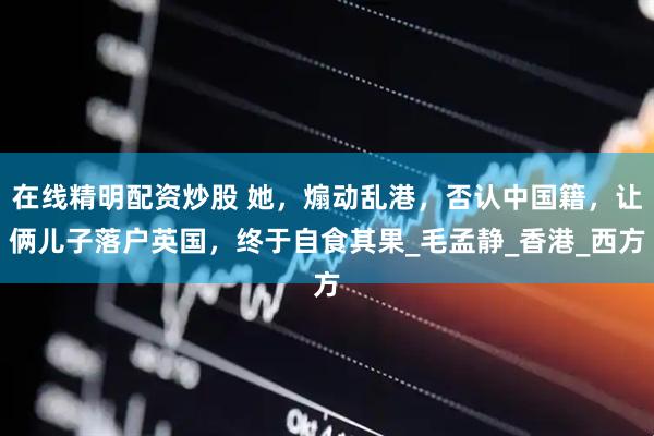 在线精明配资炒股 她，煽动乱港，否认中国籍，让俩儿子落户英国，终于自食其果_毛孟静_香港_西方