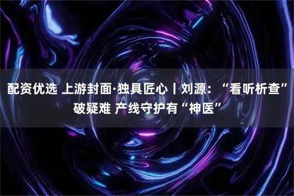配资优选 上游封面·独具匠心丨刘源：“看听析查”破疑难 产线守护有“神医”