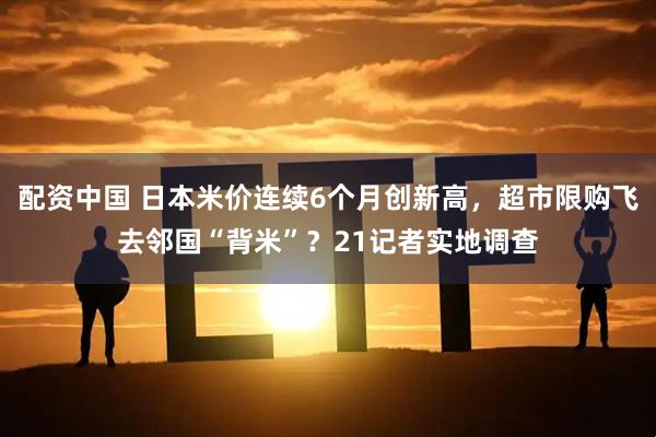 配资中国 日本米价连续6个月创新高，超市限购飞去邻国“背米”？21记者实地调查