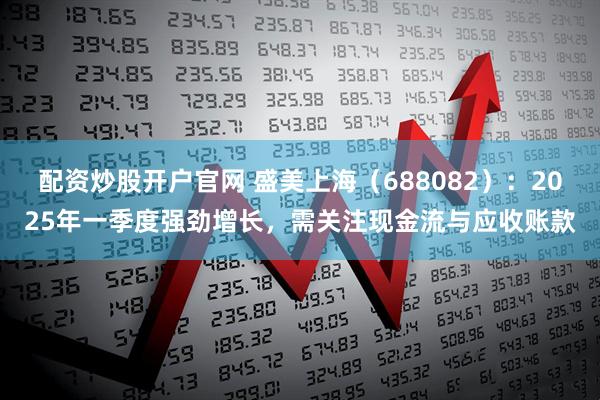配资炒股开户官网 盛美上海（688082）：2025年一季度强劲增长，需关注现金流与应收账款