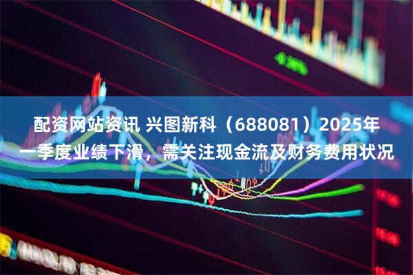 配资网站资讯 兴图新科（688081）2025年一季度业绩下滑，需关注现金流及财务费用状况