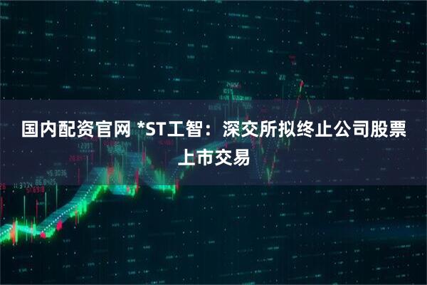 国内配资官网 *ST工智：深交所拟终止公司股票上市交易