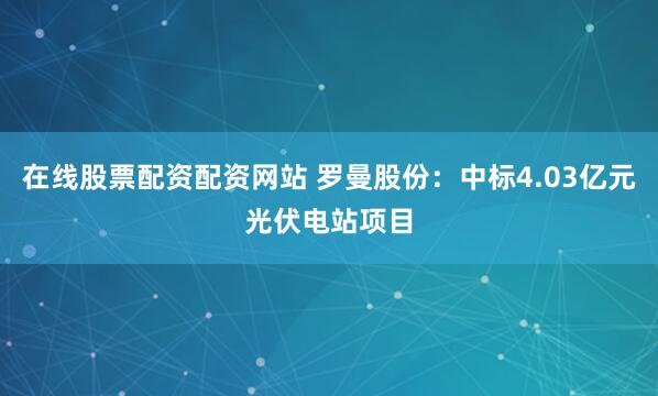 在线股票配资配资网站 罗曼股份：中标4.03亿元光伏电站项目