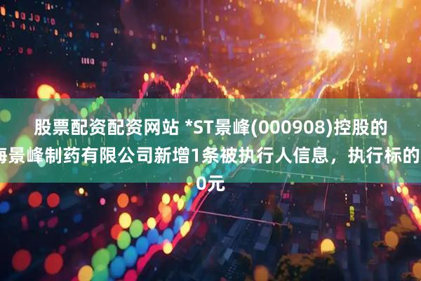 股票配资配资网站 *ST景峰(000908)控股的上海景峰制药有限公司新增1条被执行人信息，执行标的0元