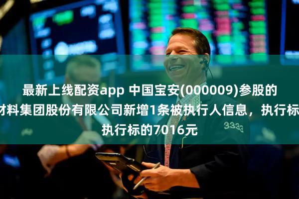 最新上线配资app 中国宝安(000009)参股的贝特瑞新材料集团股份有限公司新增1条被执行人信息，执行标的7016元