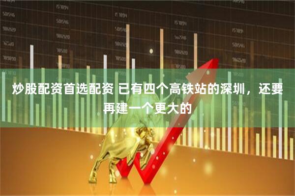 炒股配资首选配资 已有四个高铁站的深圳，还要再建一个更大的