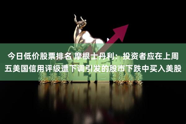 今日低价股票排名 摩根士丹利：投资者应在上周五美国信用评级遭下调引发的股市下跌中买入美股