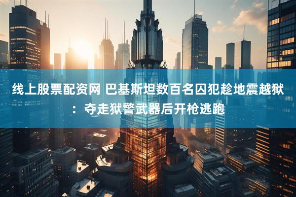 线上股票配资网 巴基斯坦数百名囚犯趁地震越狱：夺走狱警武器后开枪逃跑