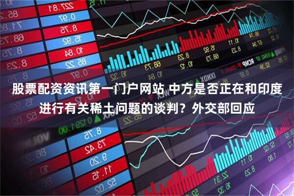 股票配资资讯第一门户网站 中方是否正在和印度进行有关稀土问题的谈判？外交部回应
