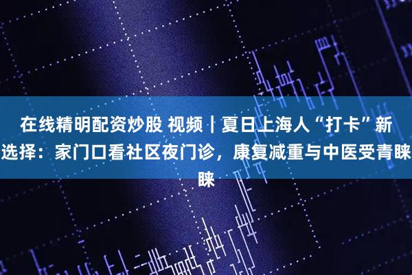 在线精明配资炒股 视频｜夏日上海人“打卡”新选择：家门口看社区夜门诊，康复减重与中医受青睐