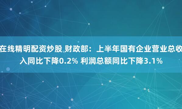 在线精明配资炒股 财政部：上半年国有企业营业总收入同比下降0.2% 利润总额同比下降3.1%
