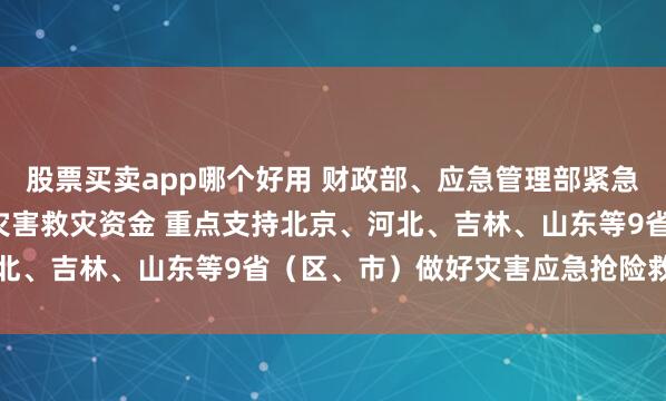 股票买卖app哪个好用 财政部、应急管理部紧急预拨3.5亿元中央自然灾害救灾资金 重点支持北京、河北、吉林、山东等9省（区、市）做好灾害应急抢险救灾工作