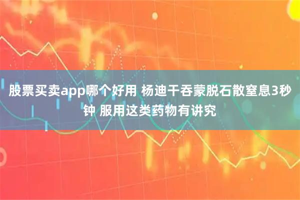 股票买卖app哪个好用 杨迪干吞蒙脱石散窒息3秒钟 服用这类药物有讲究