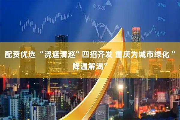 配资优选 “浇遮清巡”四招齐发 重庆为城市绿化“降温解渴”
