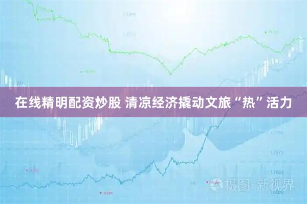 在线精明配资炒股 清凉经济撬动文旅“热”活力