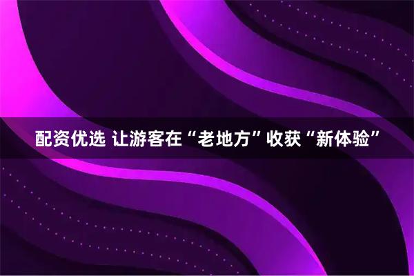 配资优选 让游客在“老地方”收获“新体验”