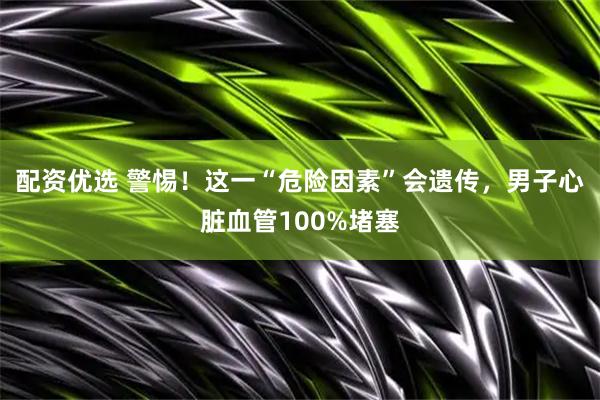 配资优选 警惕！这一“危险因素”会遗传，男子心脏血管100%堵塞