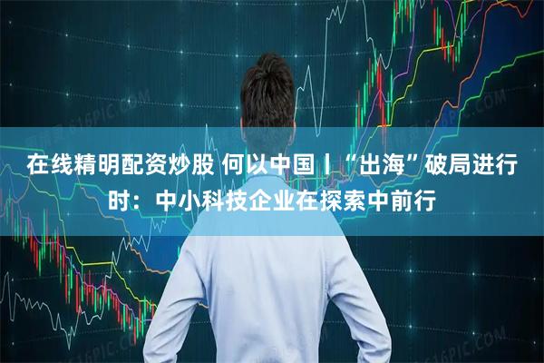 在线精明配资炒股 何以中国丨“出海”破局进行时：中小科技企业在探索中前行