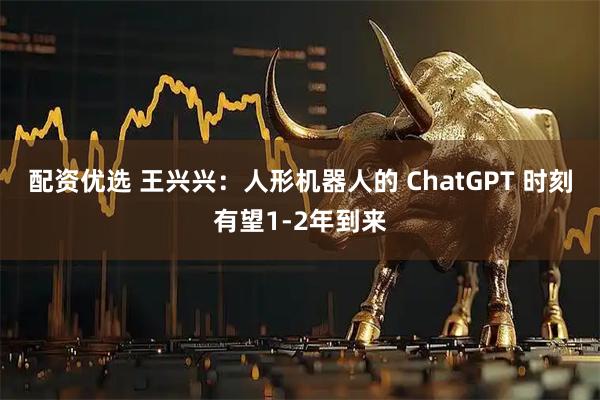 配资优选 王兴兴：人形机器人的 ChatGPT 时刻有望1-2年到来