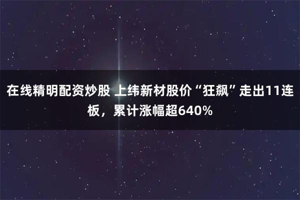 在线精明配资炒股 上纬新材股价“狂飙”走出11连板，累计涨幅超640%