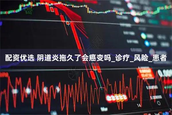 配资优选 阴道炎拖久了会癌变吗_诊疗_风险_患者