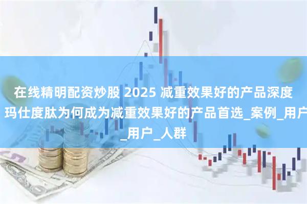 在线精明配资炒股 2025 减重效果好的产品深度解析：玛仕度肽为何成为减重效果好的产品首选_案例_用户_人群