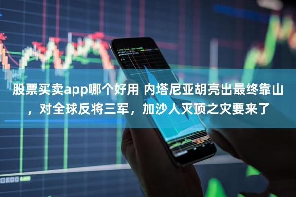 股票买卖app哪个好用 内塔尼亚胡亮出最终靠山，对全球反将三军，加沙人灭顶之灾要来了